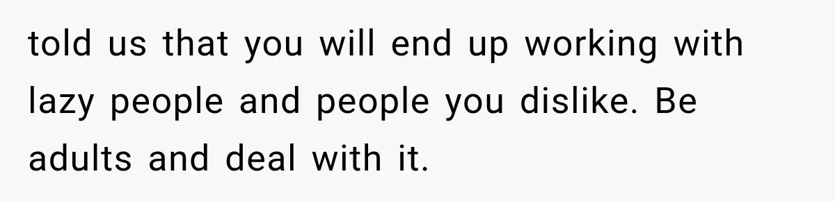 told us that you will end up working with lazy people and people you dislike. Be adults and deal with it.