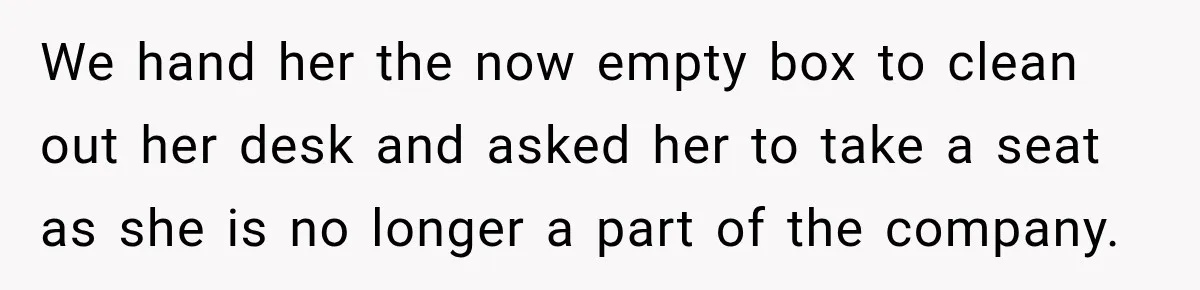 We hand her the now empty box to clean out her desk and asked her to take a seat as she is no longer a part of the company.