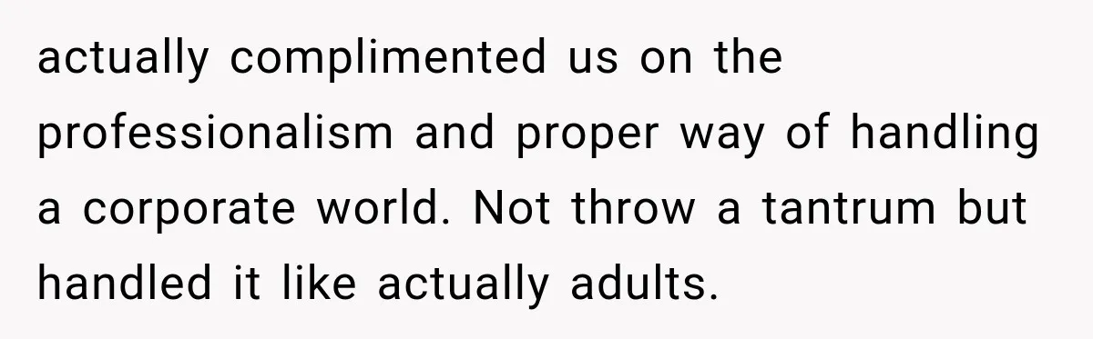 actually complimented us on the professionalism and proper way of handling a corporate world. Not throw a tantrum but handled it like actually adults.
