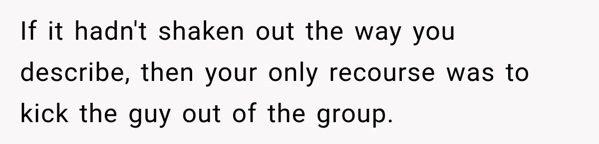 If it hadn't shaken out the way you describe, then your only recourse was to kick the guy out of the group.