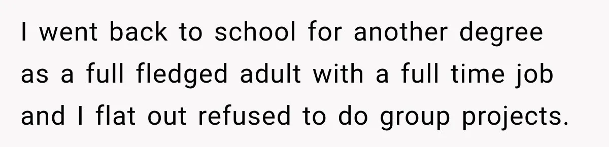I went back to school for another degree as a full fledged adult with a full time job and I flat out refused to do group projects.