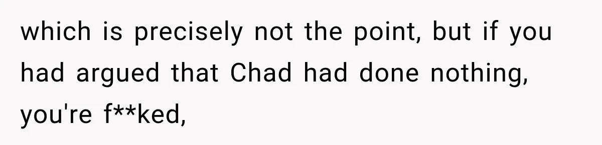 which is precisely not the point, but if you had argued that Chad had done nothing, you're f**ked,