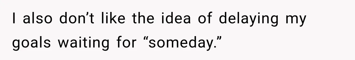 I also don’t like the idea of delaying my goals waiting for “someday.”