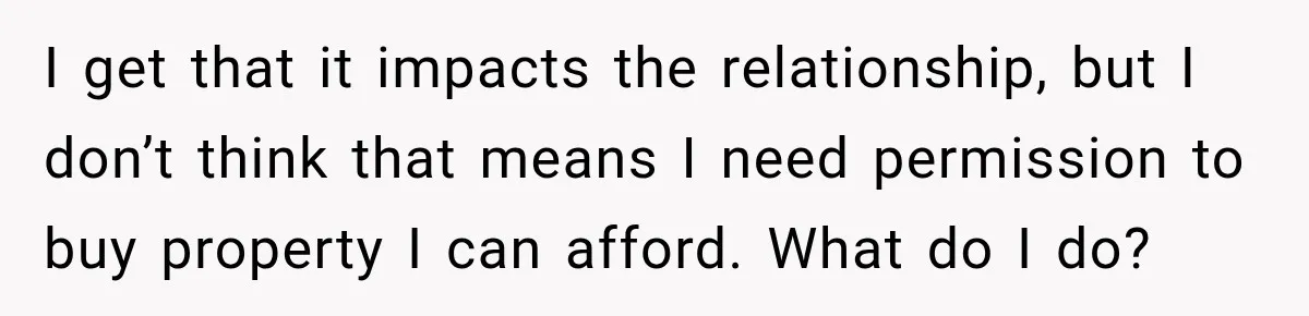 I get that it impacts the relationship, but I don’t think that means I need permission to buy property I can afford. What do I do?