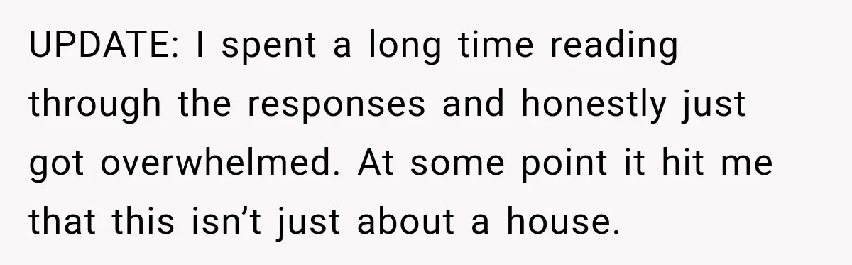 UPDATE: I spent a long time reading through the responses and honestly just got overwhelmed. At some point it hit me that this isn’t just about a house.