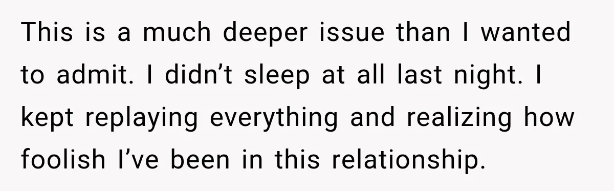 This is a much deeper issue than I wanted to admit. I didn’t sleep at all last night. I kept replaying everything and realizing how foolish I’ve been in this...