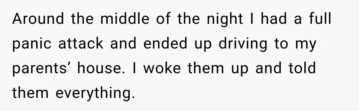 Around the middle of the night I had a full panic attack and ended up driving to my parents’ house. I woke them up and told them everything.