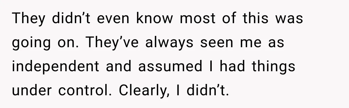 They didn’t even know most of this was going on. They’ve always seen me as independent and assumed I had things under control. Clearly, I didn’t.