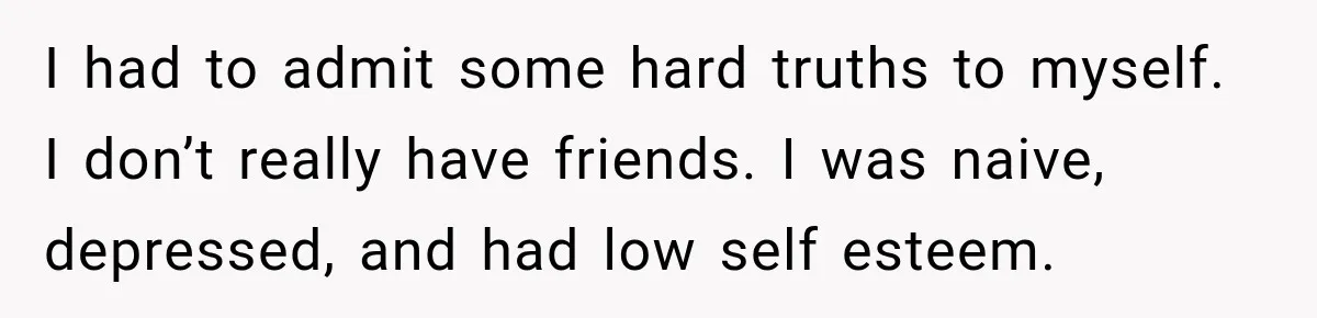 I had to admit some hard truths to myself. I don’t really have friends. I was naive, depressed, and had low self esteem.