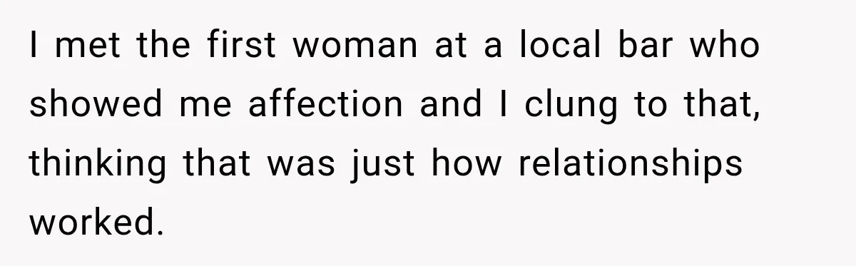 I met the first woman at a local bar who showed me affection and I clung to that, thinking that was just how relationships worked.