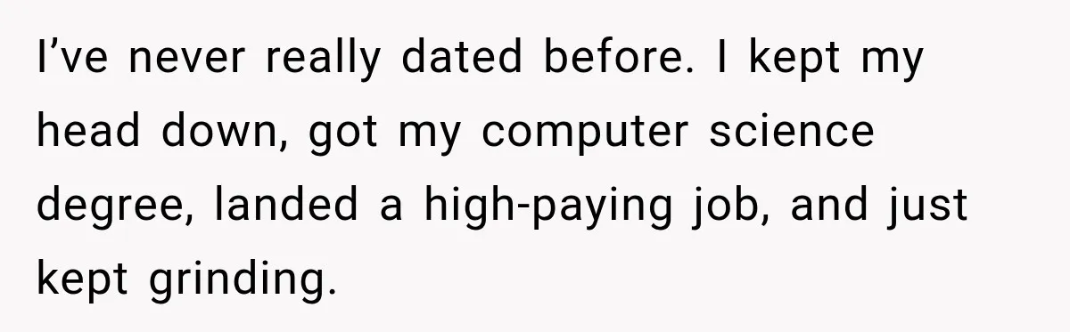 I’ve never really dated before. I kept my head down, got my computer science degree, landed a high-paying job, and just kept grinding.