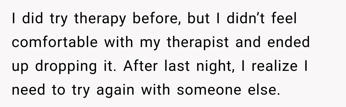 I did try therapy before, but I didn’t feel comfortable with my therapist and ended up dropping it. After last night, I realize I need to try again with someone...