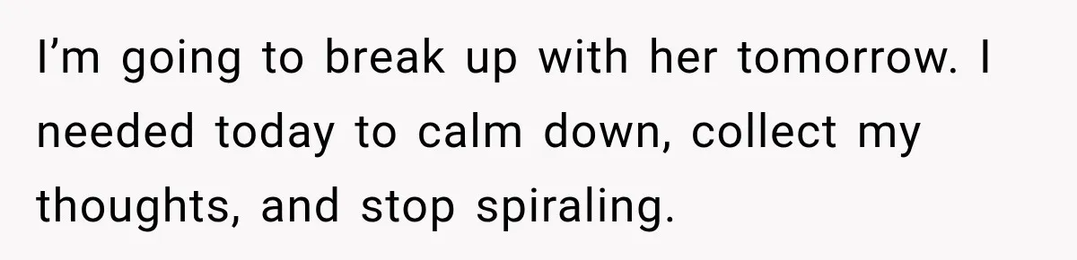 I’m going to break up with her tomorrow. I needed today to calm down, collect my thoughts, and stop spiraling.
