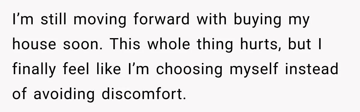 I’m still moving forward with buying my house soon. This whole thing hurts, but I finally feel like I’m choosing myself instead of avoiding discomfort.