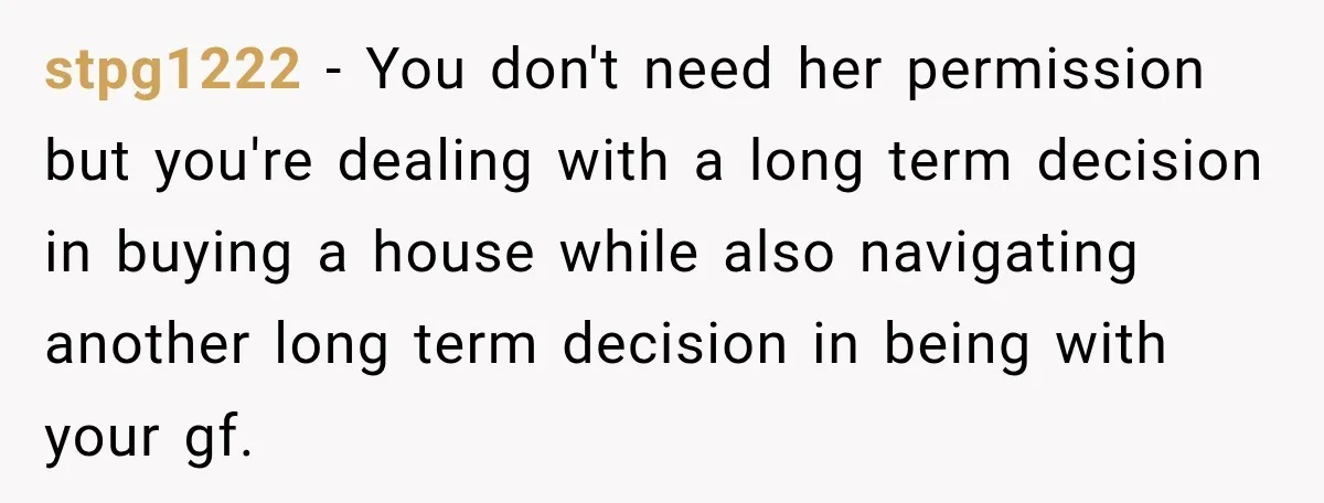 stpg1222 − You don't need her permission but you're dealing with a long term decision in buying a house while also navigating another long term decision in being with your...