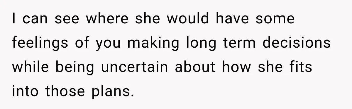 I can see where she would have some feelings of you making long term decisions while being uncertain about how she fits into those plans.