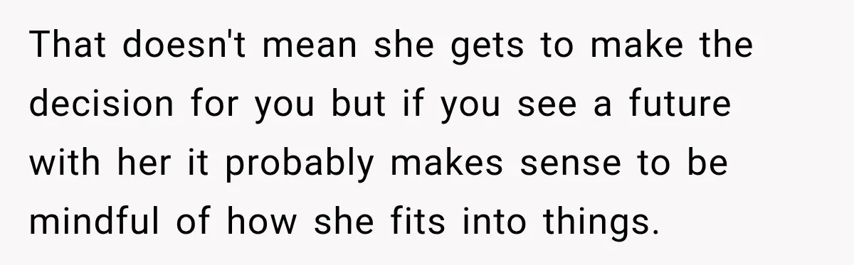 That doesn't mean she gets to make the decision for you but if you see a future with her it probably makes sense to be mindful of how she fits...