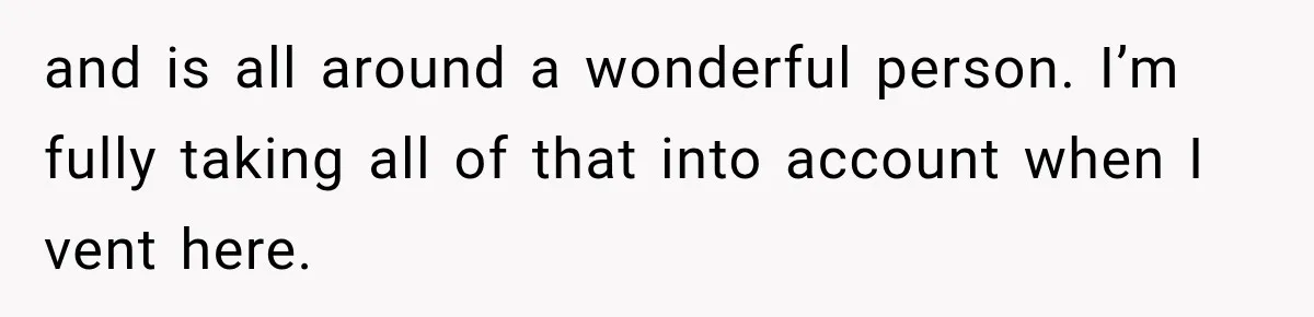 and is all around a wonderful person. I’m fully taking all of that into account when I vent here.