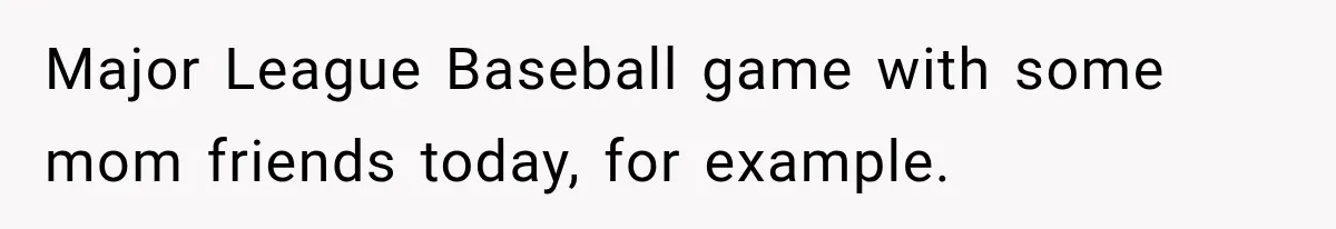 Major League Baseball game with some mom friends today, for example.