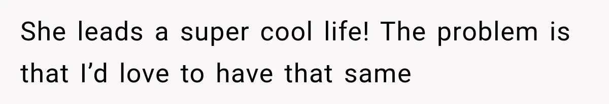 She leads a super cool life! The problem is that I’d love to have that same