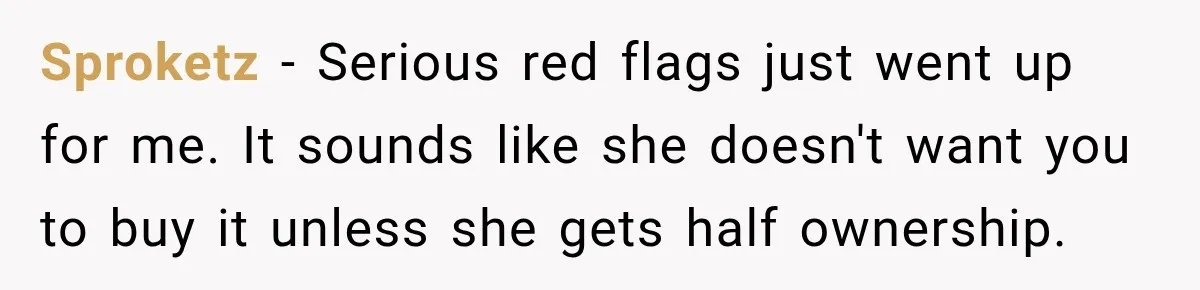 Sproketz − Serious red flags just went up for me. It sounds like she doesn't want you to buy it unless she gets half ownership.