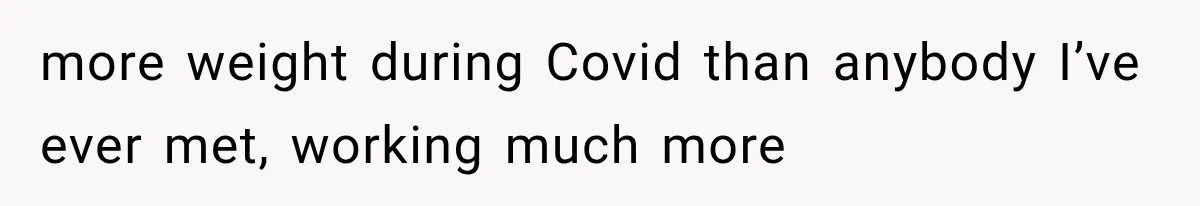 more weight during Covid than anybody I’ve ever met, working much more