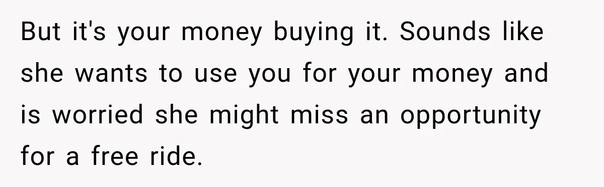 But it's your money buying it. Sounds like she wants to use you for your money and is worried she might miss an opportunity for a free ride.