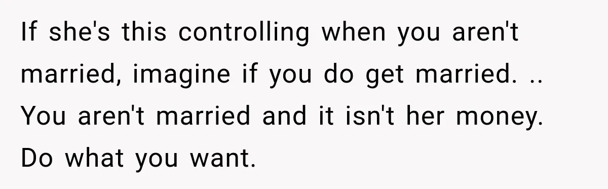 If she's this controlling when you aren't married, imagine if you do get married. .. You aren't married and it isn't her money. Do what you want.