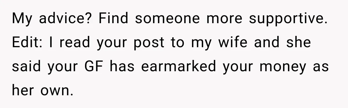 My advice? Find someone more supportive. Edit: I read your post to my wife and she said your GF has earmarked your money as her own.