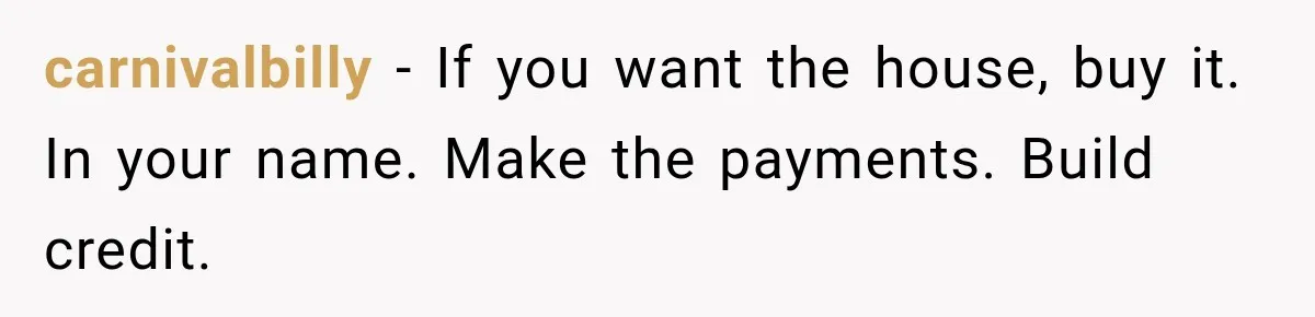 carnivalbilly − If you want the house, buy it. In your name. Make the payments. Build credit.