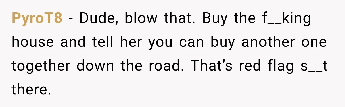 PyroT8 − Dude, blow that. Buy the f__king house and tell her you can buy another one together down the road. That’s red flag s__t there.