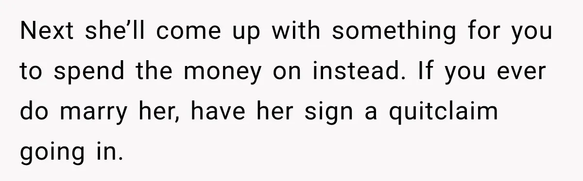 Next she’ll come up with something for you to spend the money on instead. If you ever do marry her, have her sign a quitclaim going in.