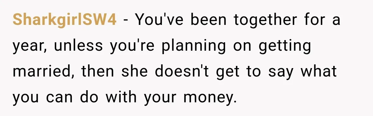 SharkgirlSW4 − You've been together for a year, unless you're planning on getting married, then she doesn't get to say what you can do with your money.