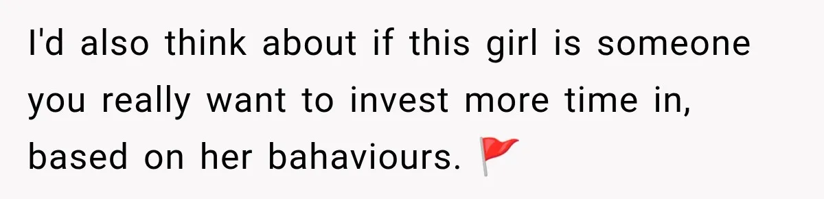 I'd also think about if this girl is someone you really want to invest more time in, based on her bahaviours. 🚩