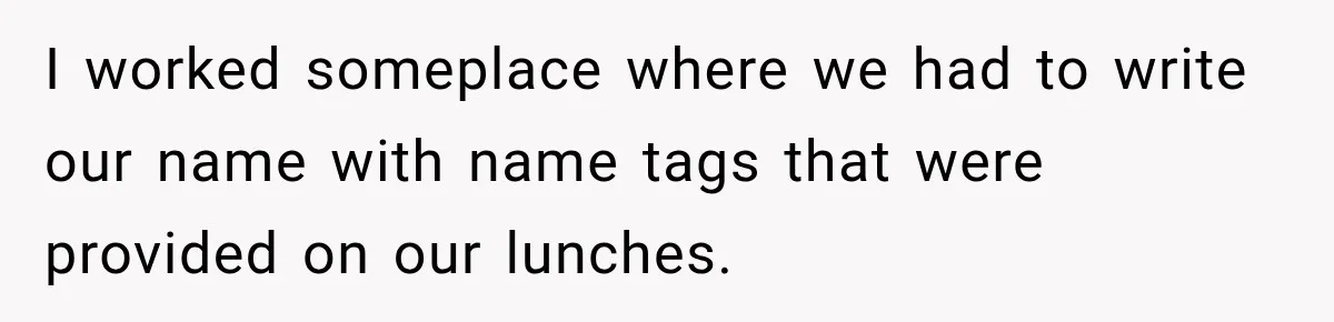 I worked someplace where we had to write our name with name tags that were provided on our lunches.