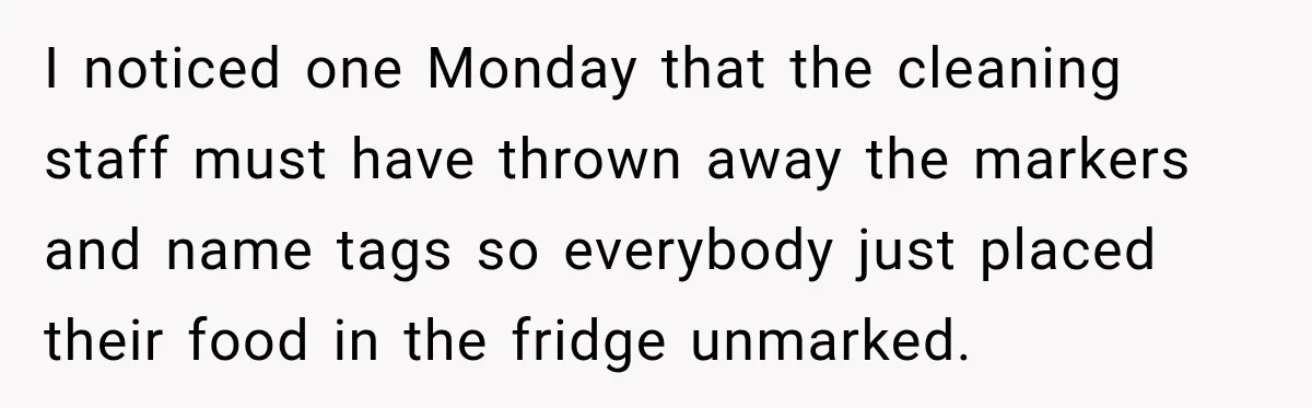 I noticed one Monday that the cleaning staff must have thrown away the markers and name tags so everybody just placed their food in the fridge unmarked.