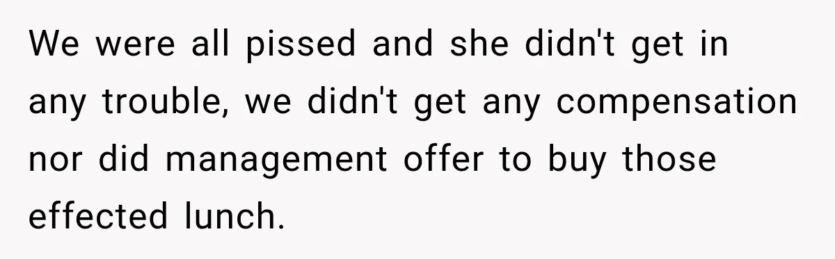 We were all pissed and she didn't get in any trouble, we didn't get any compensation nor did management offer to buy those effected lunch.