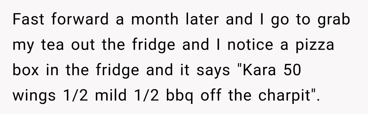 Fast forward a month later and I go to grab my tea out the fridge and I notice a pizza box in the fridge and it says "Kara 50 wings...
