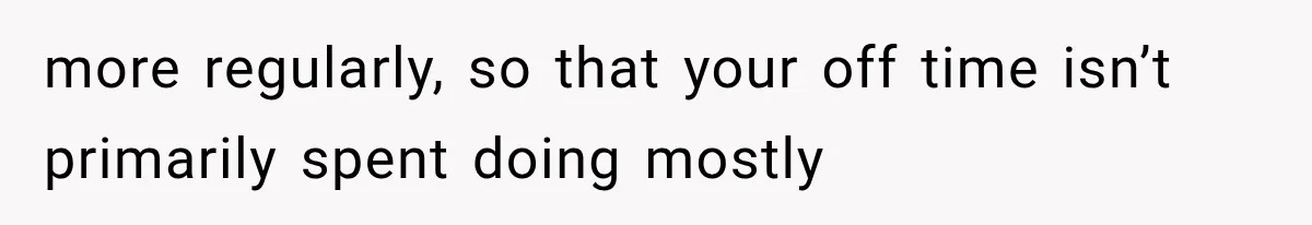 more regularly, so that your off time isn’t primarily spent doing mostly