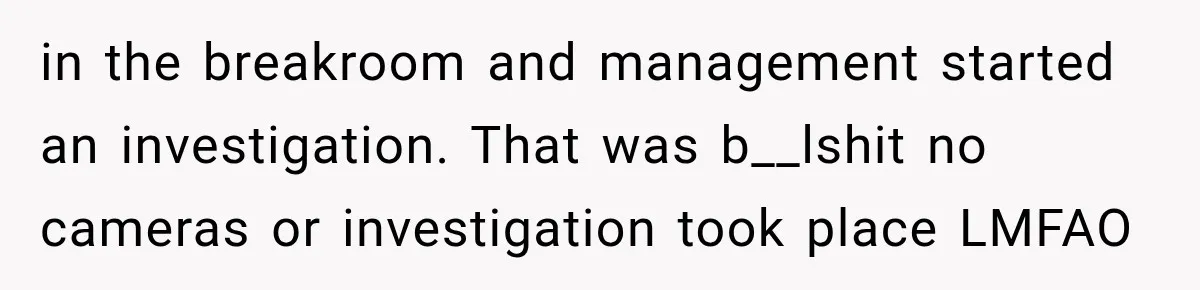 in the breakroom and management started an investigation. That was b__lshit no cameras or investigation took place LMFAO