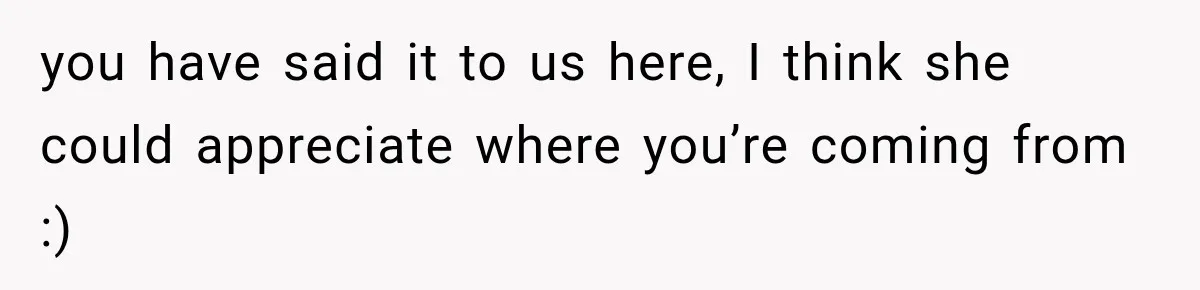 you have said it to us here, I think she could appreciate where you’re coming from :)