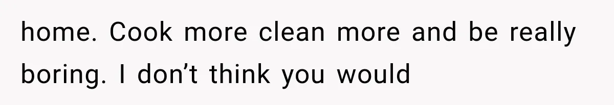 home. Cook more clean more and be really boring. I don’t think you would