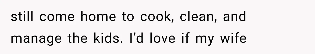 still come home to cook, clean, and manage the kids. I’d love if my wife