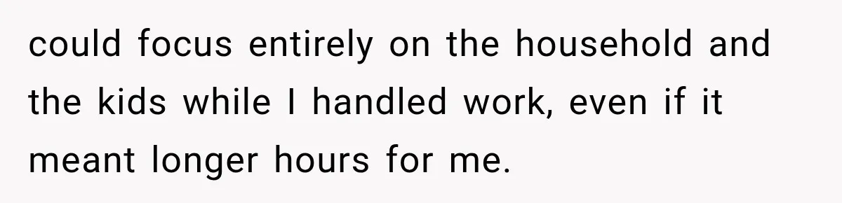 could focus entirely on the household and the kids while I handled work, even if it meant longer hours for me.