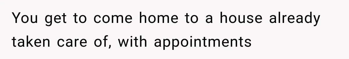 You get to come home to a house already taken care of, with appointments