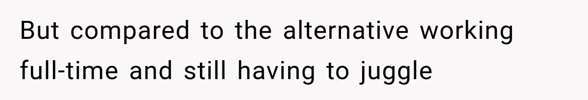 But compared to the alternative working full-time and still having to juggle