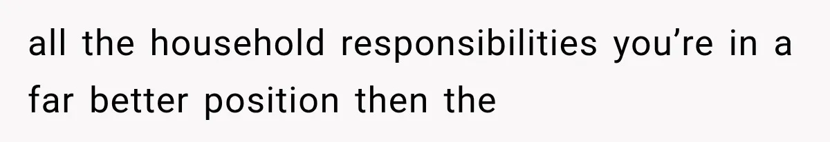 all the household responsibilities you’re in a far better position then the