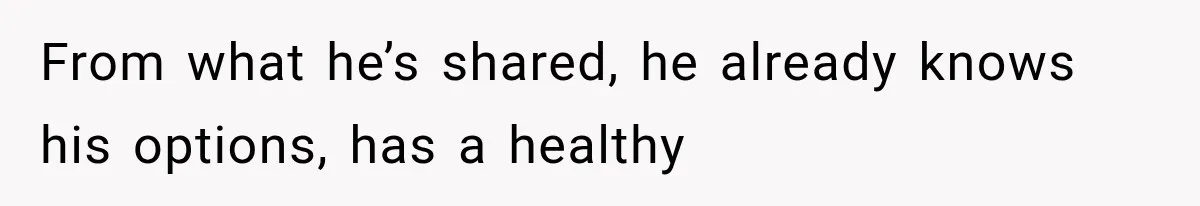 From what he’s shared, he already knows his options, has a healthy