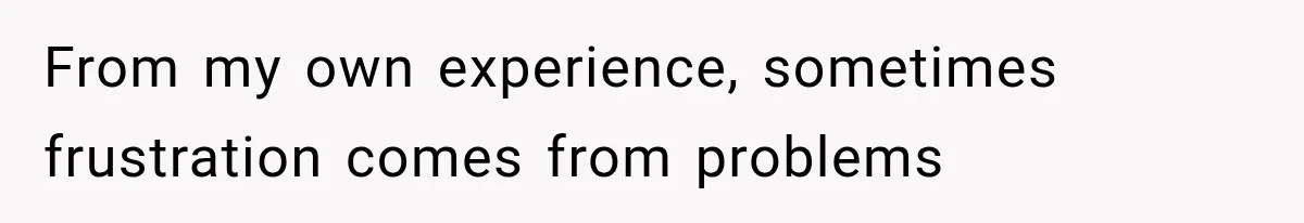 From my own experience, sometimes frustration comes from problems