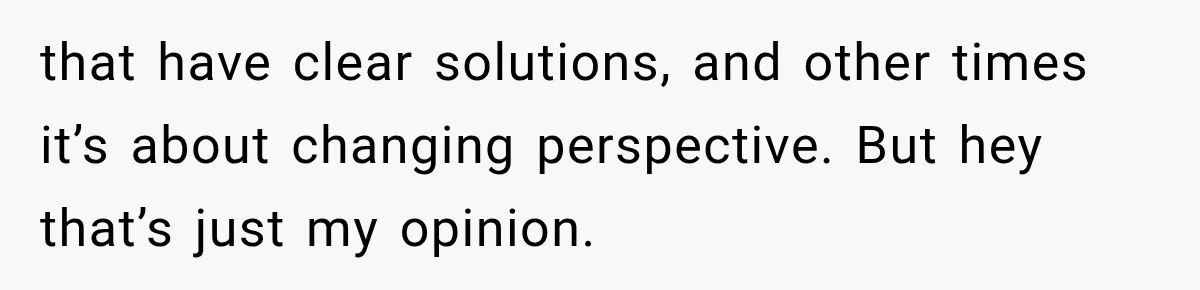 that have clear solutions, and other times it’s about changing perspective. But hey that’s just my opinion.